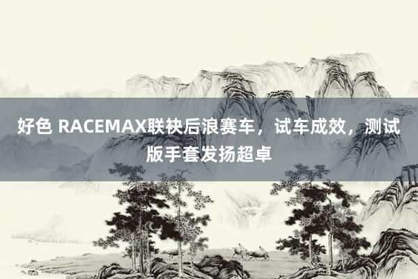 好色 RACEMAX联袂后浪赛车，试车成效，测试版手套发扬超卓