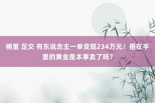 楠里 足交 有东说念主一单变现234万元！捂在手里的黄金是本事卖了吗？