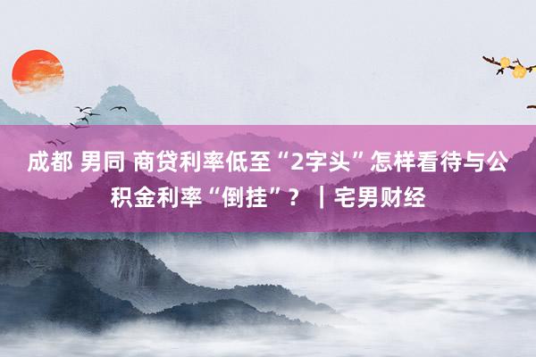 成都 男同 商贷利率低至“2字头”怎样看待与公积金利率“倒挂”？｜宅男财经