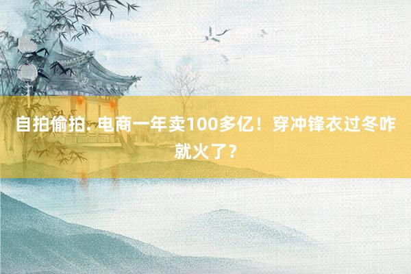 自拍偷拍. 电商一年卖100多亿！穿冲锋衣过冬咋就火了？