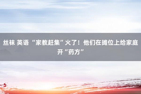 丝袜 英语 “家教赶集”火了！他们在摊位上给家庭开“药方”