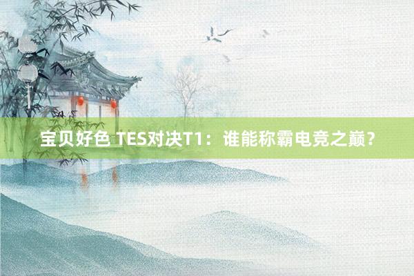 宝贝好色 TES对决T1：谁能称霸电竞之巅？