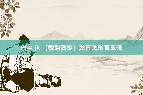 白丝 jk 【虢韵藏珍】龙首戈形青玉佩