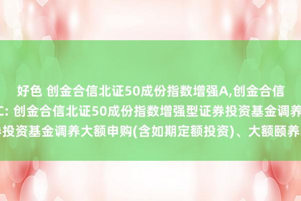 好色 创金合信北证50成份指数增强A，创金合信北证50成份指数增强C: 创金合信北证50成份指数增强型证券投资基金调养大额申购(含如期定额投资)、大额颐养转入业务的公告