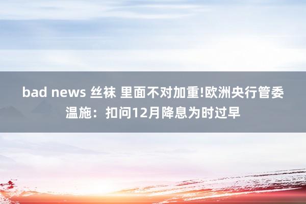 bad news 丝袜 里面不对加重!欧洲央行管委温施：扣问12月降息为时过早