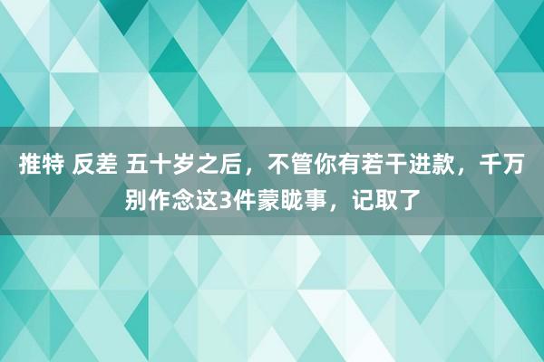 推特 反差 五十岁之后，不管你有若干进款，千万别作念这3件蒙眬事，记取了