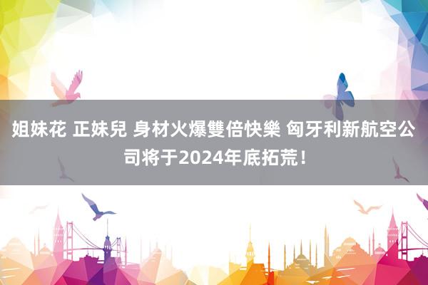 姐妹花 正妹兒 身材火爆雙倍快樂 匈牙利新航空公司将于2024年底拓荒！