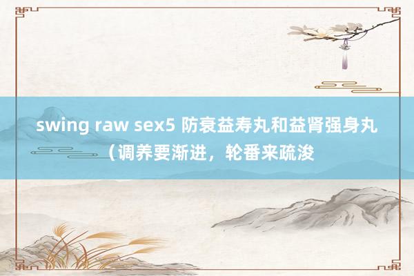 swing raw sex5 防衰益寿丸和益肾强身丸（调养要渐进，轮番来疏浚