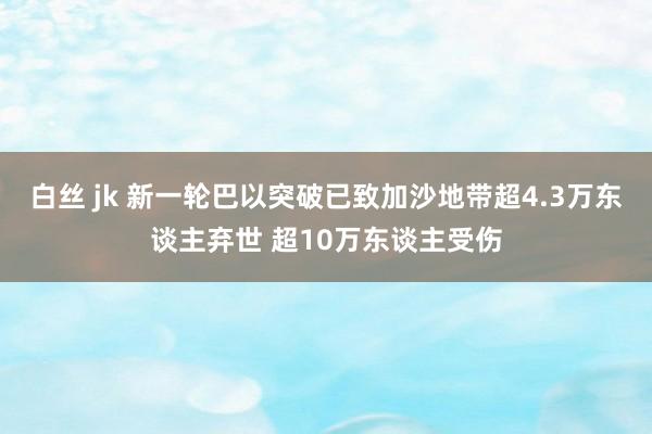 白丝 jk 新一轮巴以突破已致加沙地带超4.3万东谈主弃世 超10万东谈主受伤