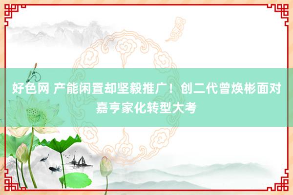 好色网 产能闲置却坚毅推广！创二代曾焕彬面对嘉亨家化转型大考