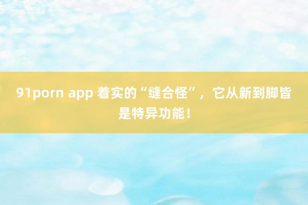 91porn app 着实的“缝合怪”，它从新到脚皆是特异功能！