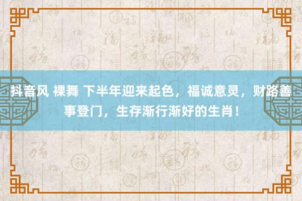 抖音风 裸舞 下半年迎来起色，福诚意灵，财路善事登门，生存渐行渐好的生肖！