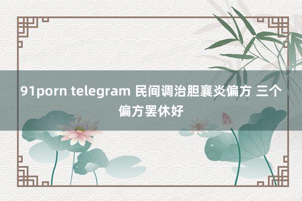 91porn telegram 民间调治胆襄炎偏方 三个偏方罢休好