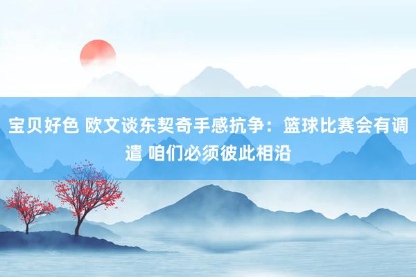 宝贝好色 欧文谈东契奇手感抗争：篮球比赛会有调遣 咱们必须彼此相沿