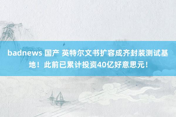 badnews 国产 英特尔文书扩容成齐封装测试基地！此前已累计投资40亿好意思元！