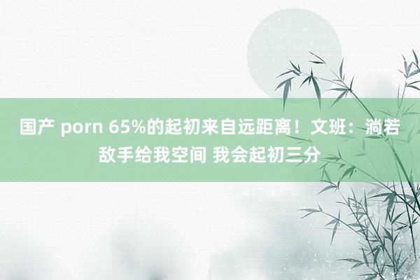 国产 porn 65%的起初来自远距离！文班：淌若敌手给我空间 我会起初三分