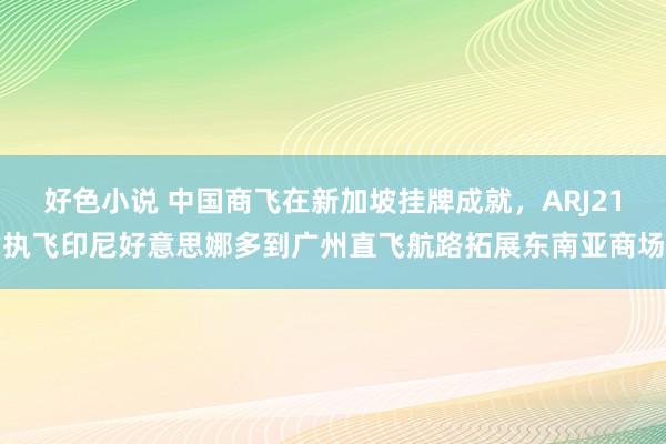 好色小说 中国商飞在新加坡挂牌成就，ARJ21执飞印尼好意思娜多到广州直飞航路拓展东南亚商场