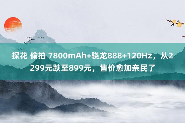 探花 偷拍 7800mAh+骁龙888+120Hz，从2299元跌至899元，售价愈加亲民了