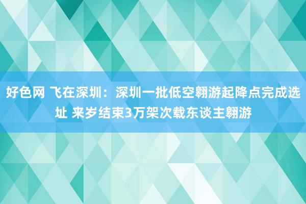 好色网 飞在深圳：深圳一批低空翱游起降点完成选址 来岁结束3万架次载东谈主翱游