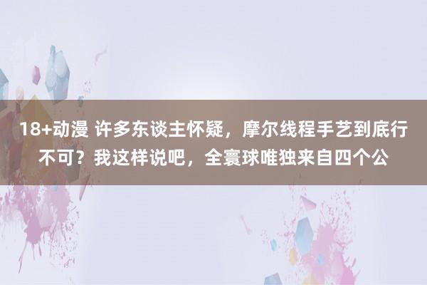 18+动漫 许多东谈主怀疑，摩尔线程手艺到底行不可？我这样说吧，全寰球唯独来自四个公