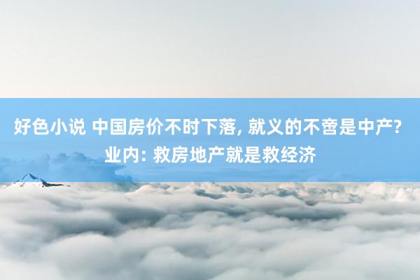 好色小说 中国房价不时下落， 就义的不啻是中产? 业内: 救房地产就是救经济