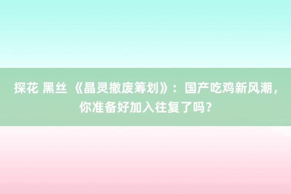 探花 黑丝 《晶灵撤废筹划》：国产吃鸡新风潮，你准备好加入往复了吗？