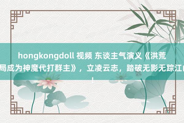 hongkongdoll 视频 东谈主气演义《洪荒开局成为神魔代打群主》，立凌云志，踏破无影无踪江山！