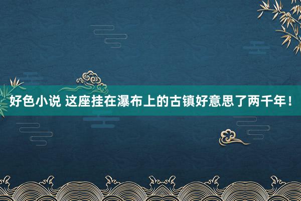 好色小说 这座挂在瀑布上的古镇好意思了两千年！