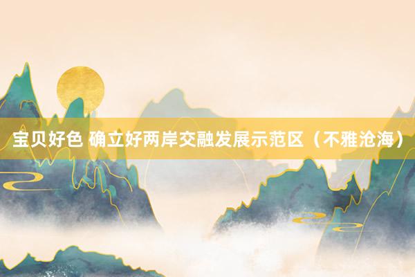 宝贝好色 确立好两岸交融发展示范区（不雅沧海）