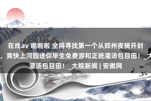 在线av 啪啪啦 全网寻找第一个从郑州夜骑开封的女生过甚好友，爽快上河园送你毕生免费游和正统灌汤包目田！_大皖新闻 | 安徽网