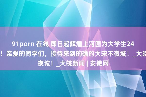 91porn 在线 即日起辉煌上河园为大学生24小时免费洞开！亲爱的同学们，接待来到的确的大宋不夜城！_大皖新闻 | 安徽网