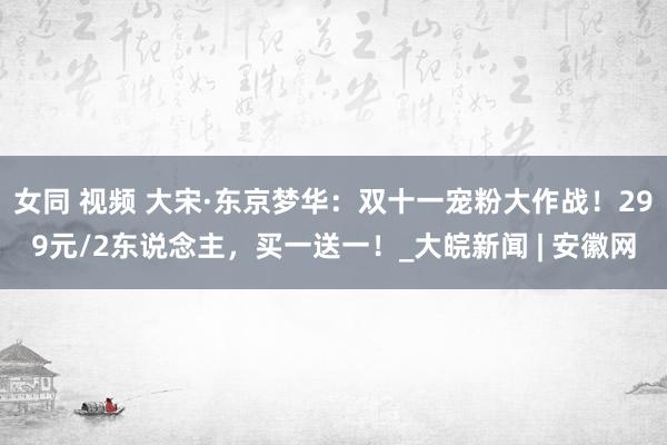 女同 视频 大宋·东京梦华：双十一宠粉大作战！299元/2东说念主，买一送一！_大皖新闻 | 安徽网