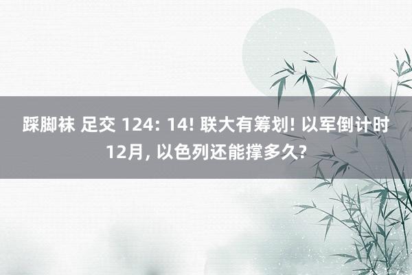 踩脚袜 足交 124: 14! 联大有筹划! 以军倒计时12月， 以色列还能撑多久?