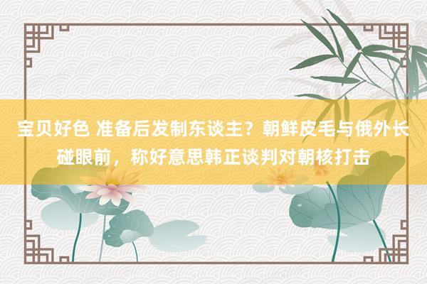 宝贝好色 准备后发制东谈主？朝鲜皮毛与俄外长碰眼前，称好意思韩正谈判对朝核打击