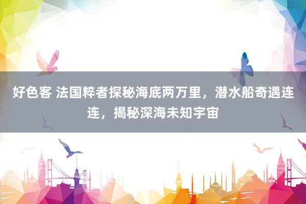 好色客 法国粹者探秘海底两万里，潜水船奇遇连连，揭秘深海未知宇宙