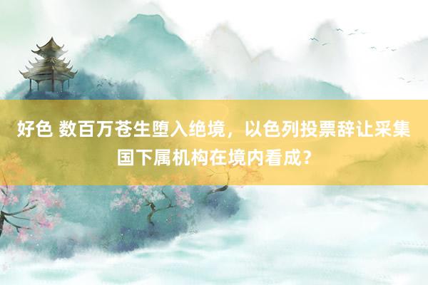 好色 数百万苍生堕入绝境，以色列投票辞让采集国下属机构在境内看成？