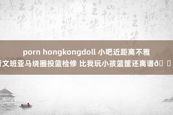 porn hongkongdoll 小吧近距离不雅看文班亚马绕圈投篮检修 比我玩小孩篮筐还离谱😅