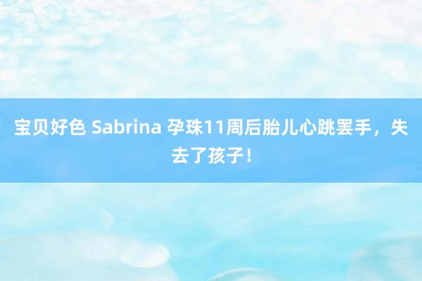 宝贝好色 Sabrina 孕珠11周后胎儿心跳罢手，失去了孩子！