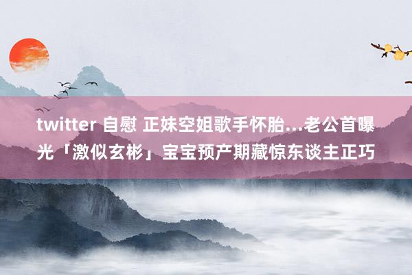 twitter 自慰 正妹空姐歌手怀胎...老公首曝光「激似玄彬」　宝宝预产期藏惊东谈主正巧