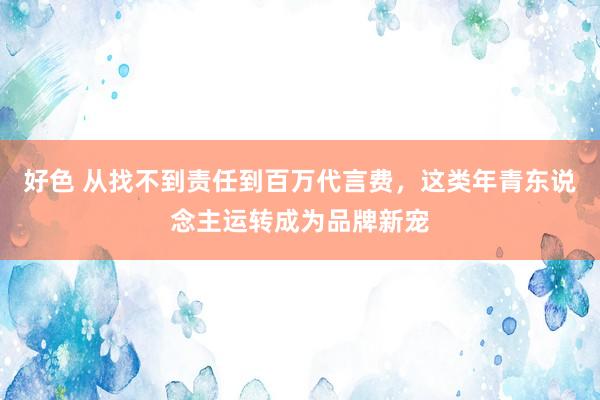 好色 从找不到责任到百万代言费，这类年青东说念主运转成为品牌新宠