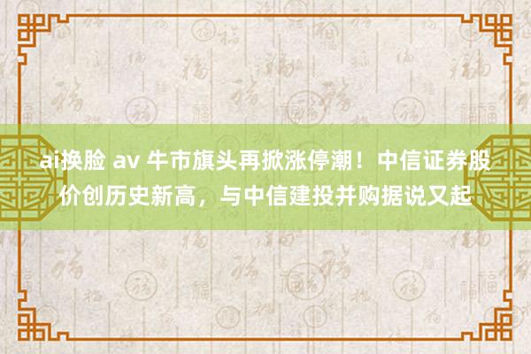 ai换脸 av 牛市旗头再掀涨停潮！中信证券股价创历史新高，与中信建投并购据说又起