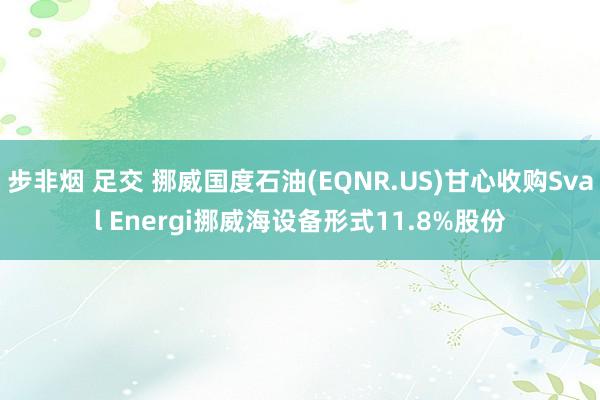 步非烟 足交 挪威国度石油(EQNR.US)甘心收购Sval Energi挪威海设备形式11.8%股份