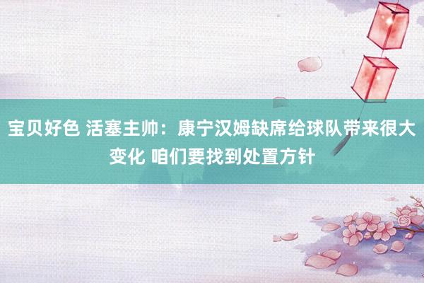 宝贝好色 活塞主帅：康宁汉姆缺席给球队带来很大变化 咱们要找到处置方针