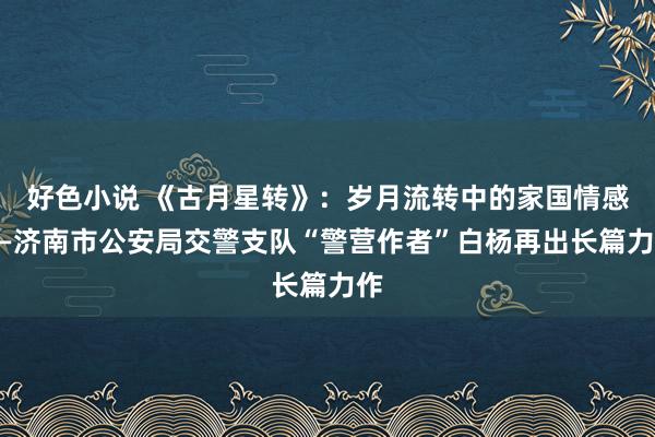 好色小说 《古月星转》：岁月流转中的家国情感——济南市公安局交警支队“警营作者”白杨再出长篇力作