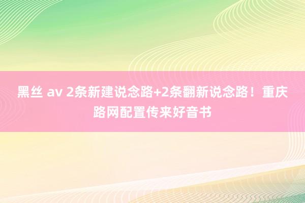 黑丝 av 2条新建说念路+2条翻新说念路！重庆路网配置传来好音书