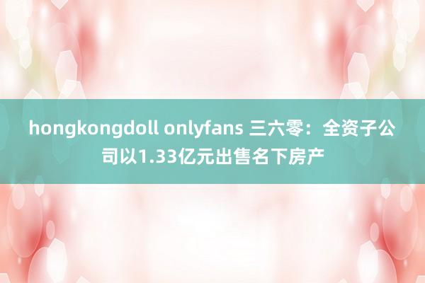 hongkongdoll onlyfans 三六零：全资子公司以1.33亿元出售名下房产