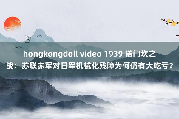 hongkongdoll video 1939 诺门坎之战：苏联赤军对日军机械化残障为何仍有大吃亏？