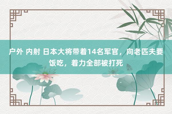 户外 内射 日本大将带着14名军官，向老匹夫要饭吃，着力全部被打死