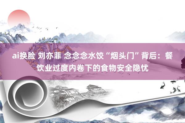 ai换脸 刘亦菲 念念念水饺“烟头门”背后：餐饮业过度内卷下的食物安全隐忧