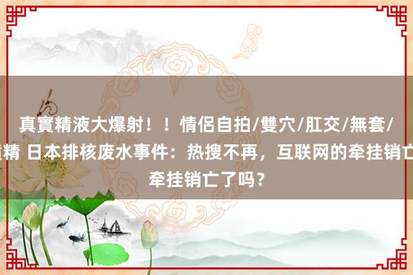 真實精液大爆射！！情侶自拍/雙穴/肛交/無套/大量噴精 日本排核废水事件：热搜不再，互联网的牵挂销亡了吗？